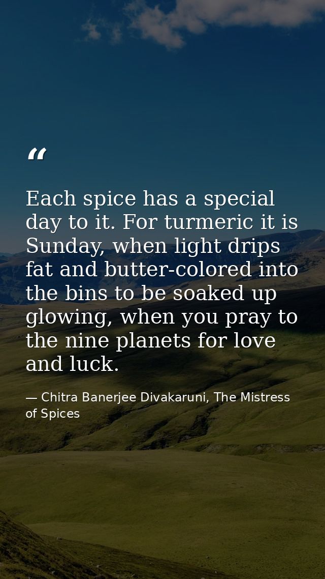 Each spice has a special day to it. For turmeric it is Sunday, when light drips fat and butter-colored into the bins to  — Chitra Banerjee Divakaruni, The Mistress of Spices
