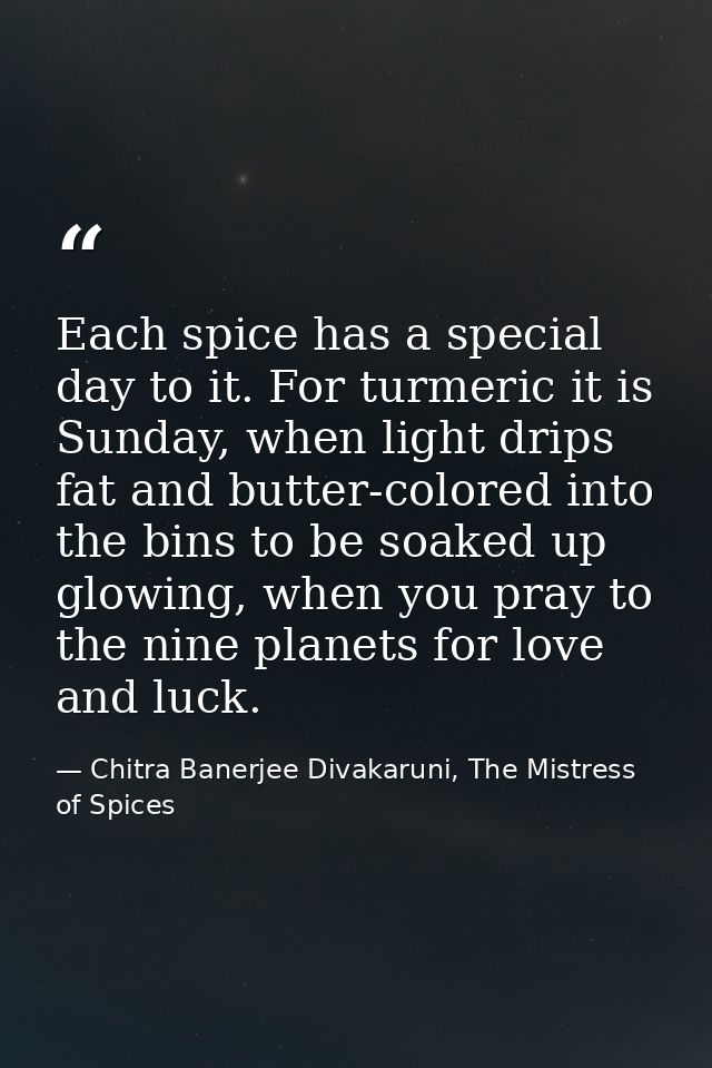 Each spice has a special day to it. For turmeric it is Sunday, when light drips fat and butter-colored into the bins to  — Chitra Banerjee Divakaruni, The Mistress of Spices