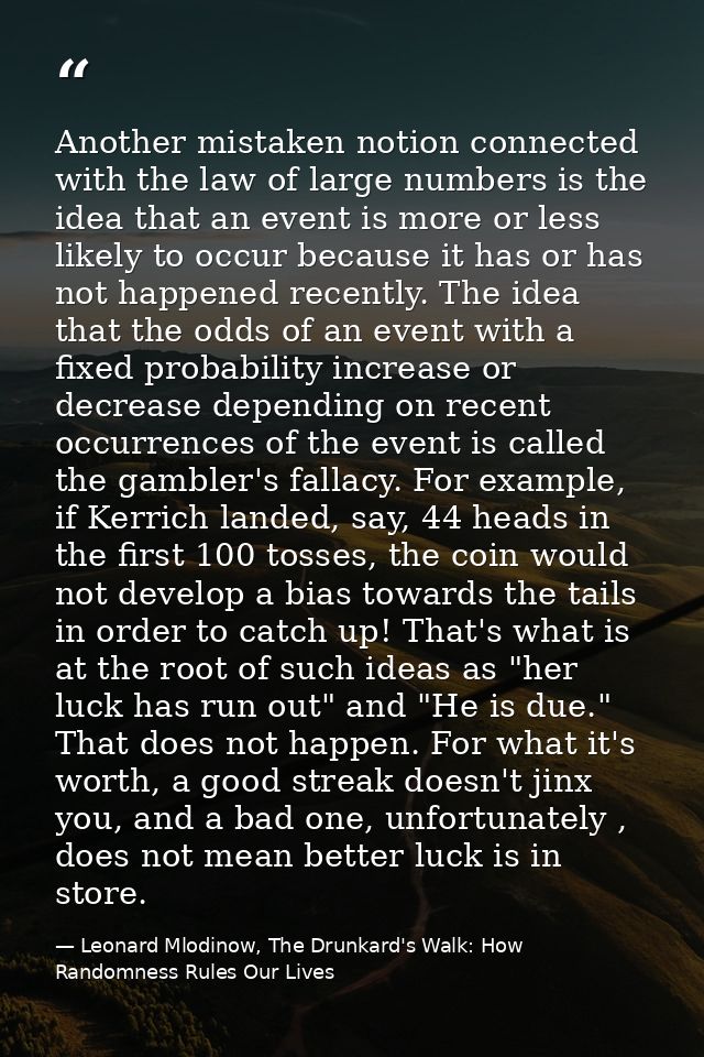 Another mistaken notion connected with the law of large numbers is the idea that an event is more or less likely to occu — Leonard Mlodinow, The Drunkard's Walk: How Randomness Rules Our Lives