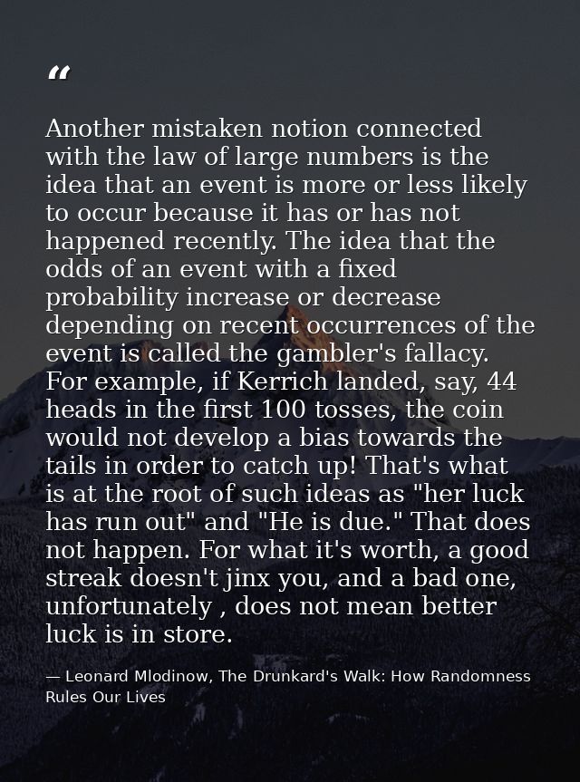 Another mistaken notion connected with the law of large numbers is the idea that an event is more or less likely to occu — Leonard Mlodinow, The Drunkard's Walk: How Randomness Rules Our Lives