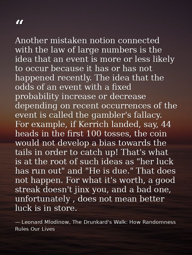 Another mistaken notion connected with the law of large numbers is the idea that an event is more or less likely to occu — Leonard Mlodinow, The Drunkard's Walk: How Randomness Rules Our Lives