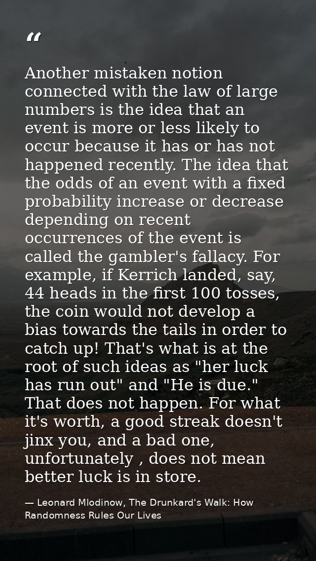 Another mistaken notion connected with the law of large numbers is the idea that an event is more or less likely to occu — Leonard Mlodinow, The Drunkard's Walk: How Randomness Rules Our Lives