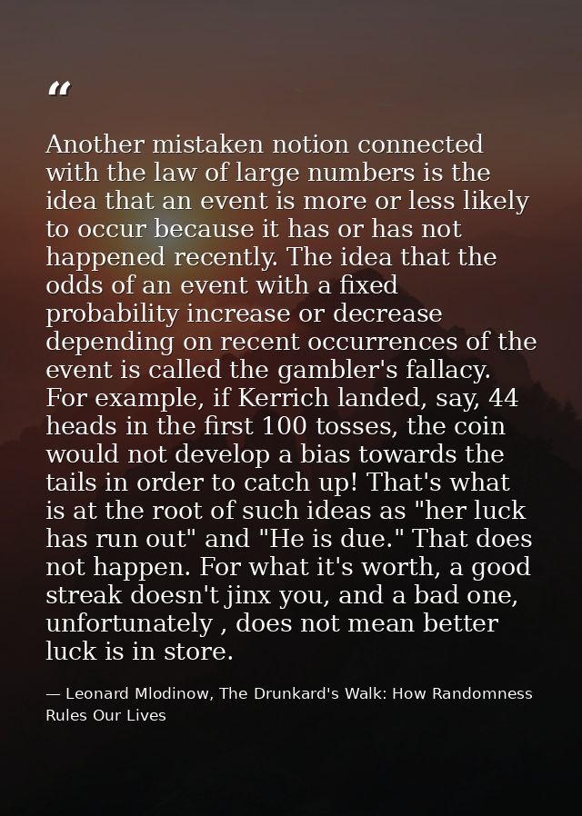 Another mistaken notion connected with the law of large numbers is the idea that an event is more or less likely to occu — Leonard Mlodinow, The Drunkard's Walk: How Randomness Rules Our Lives