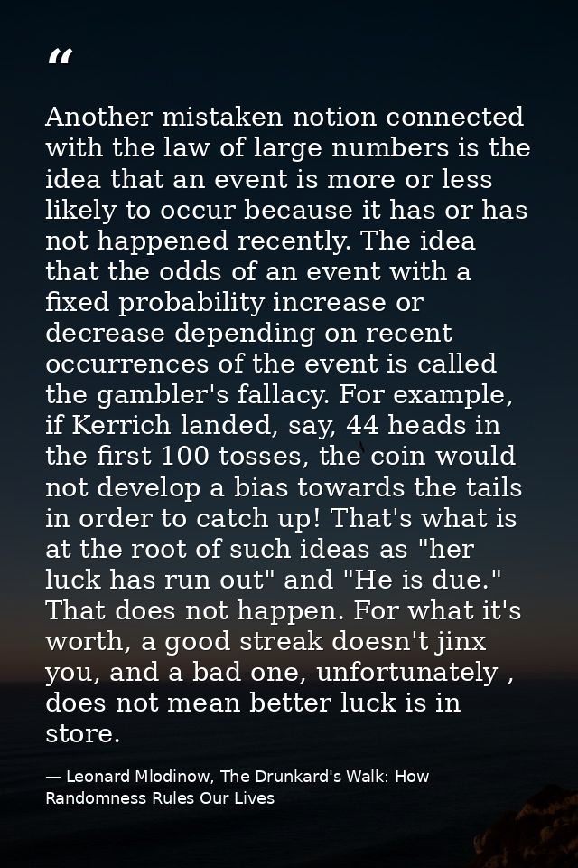 Another mistaken notion connected with the law of large numbers is the idea that an event is more or less likely to occu — Leonard Mlodinow, The Drunkard's Walk: How Randomness Rules Our Lives