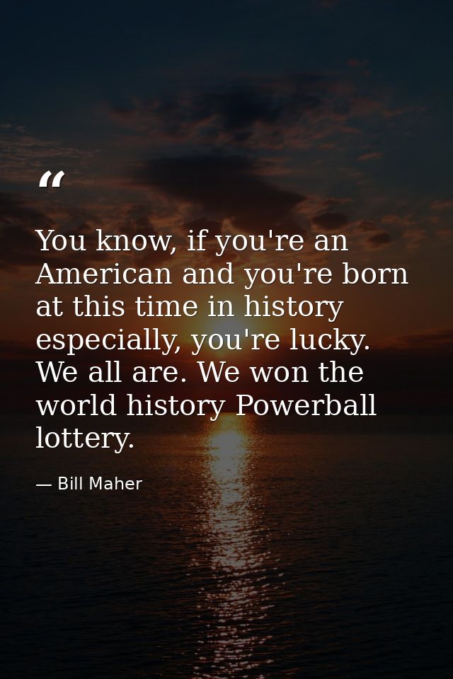 You know, if you're an American and you're born at this time in history especially, you're lucky. We all are. We won the — Bill Maher
