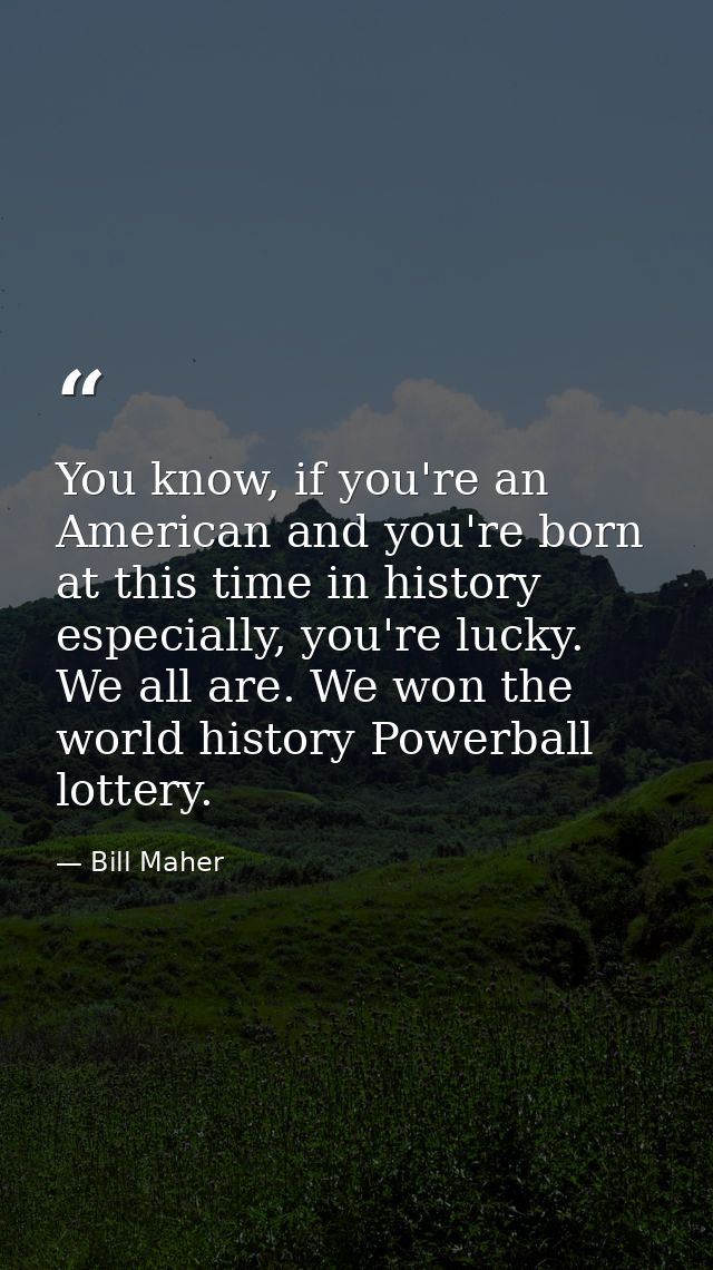 You know, if you're an American and you're born at this time in history especially, you're lucky. We all are. We won the — Bill Maher