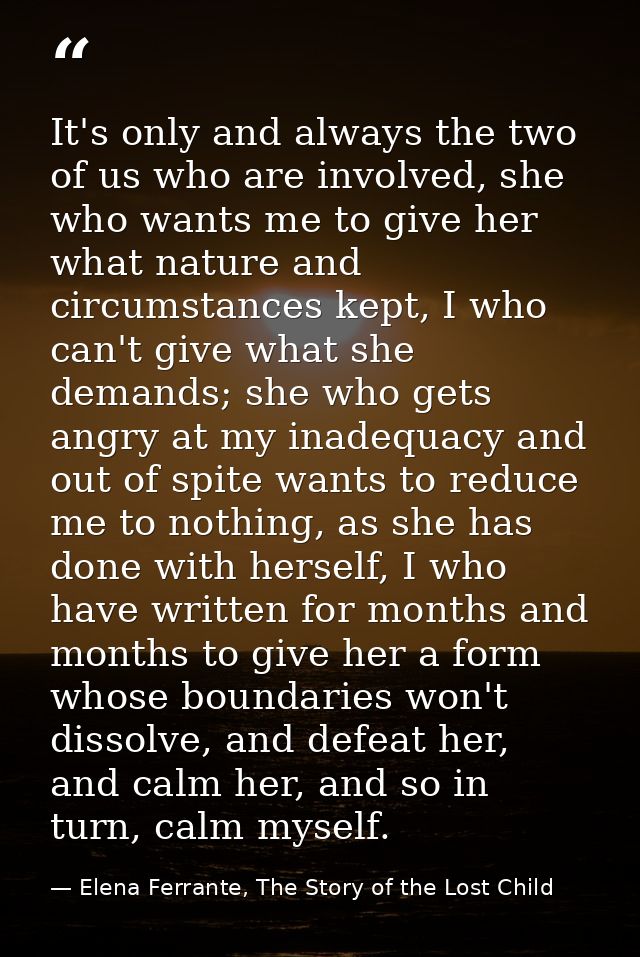 It's only and always the two of us who are involved, she who wants me to give her what nature and circumstances kept, I  — Elena Ferrante, The Story of the Lost Child