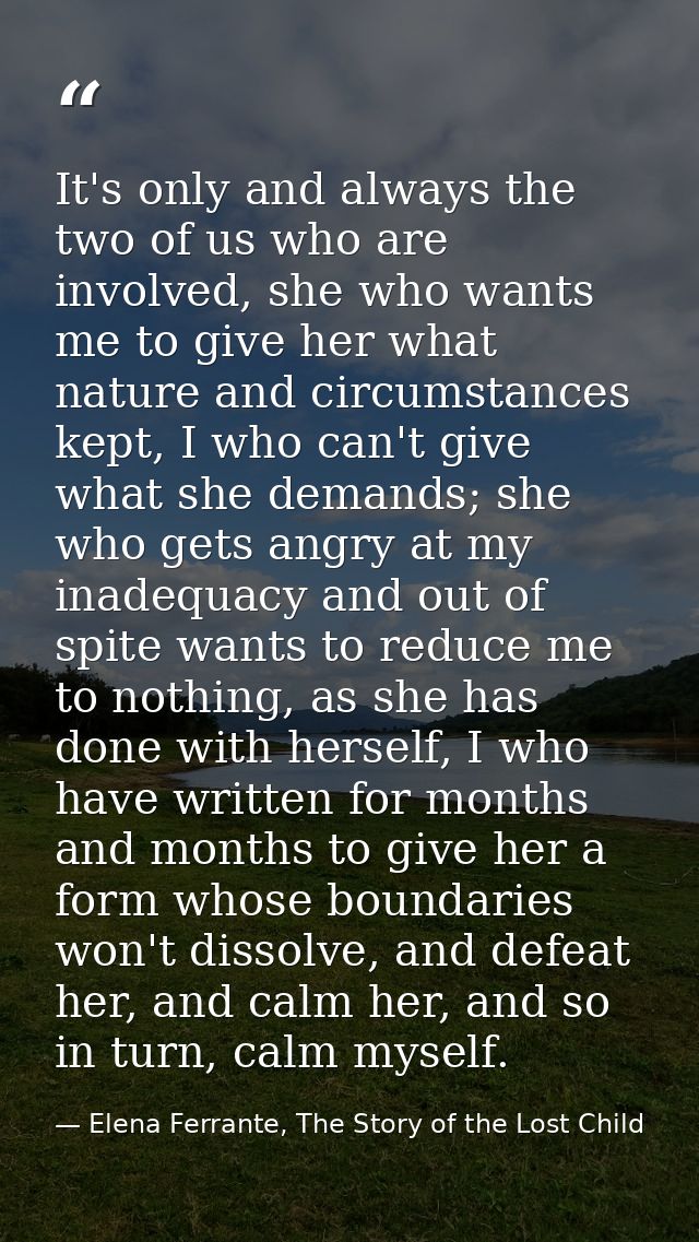 It's only and always the two of us who are involved, she who wants me to give her what nature and circumstances kept, I  — Elena Ferrante, The Story of the Lost Child