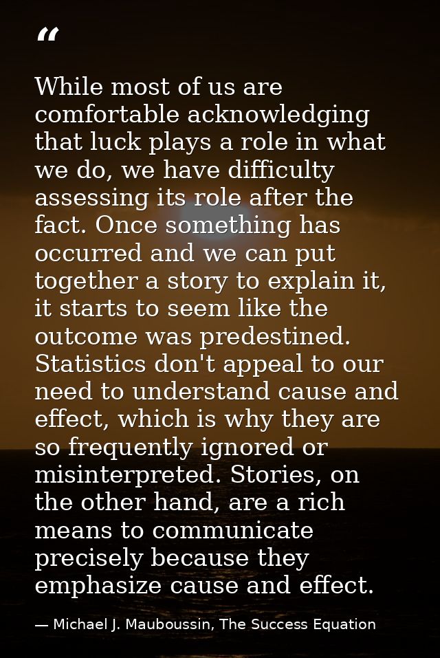 While most of us are comfortable acknowledging that luck plays a role in what we do, we have difficulty assessing its ro — Michael J. Mauboussin, The Success Equation