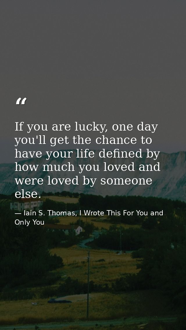 If you are lucky, one day you'll get the chance to have your life defined by how much you loved and were loved by someon — Iain S. Thomas, I Wrote This For You and Only You