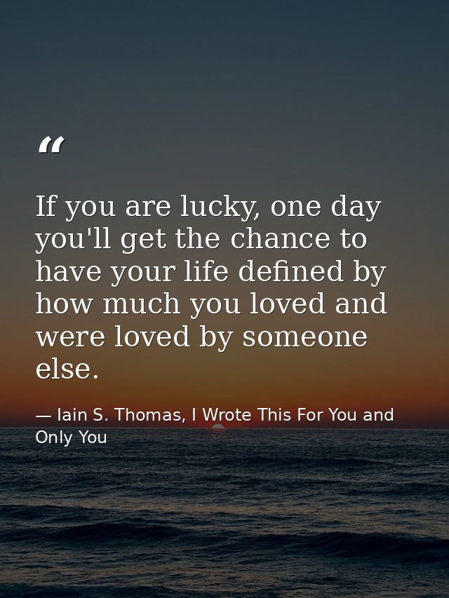 If you are lucky, one day you'll get the chance to have your life defined by how much you loved and were loved by someon — Iain S. Thomas, I Wrote This For You and Only You