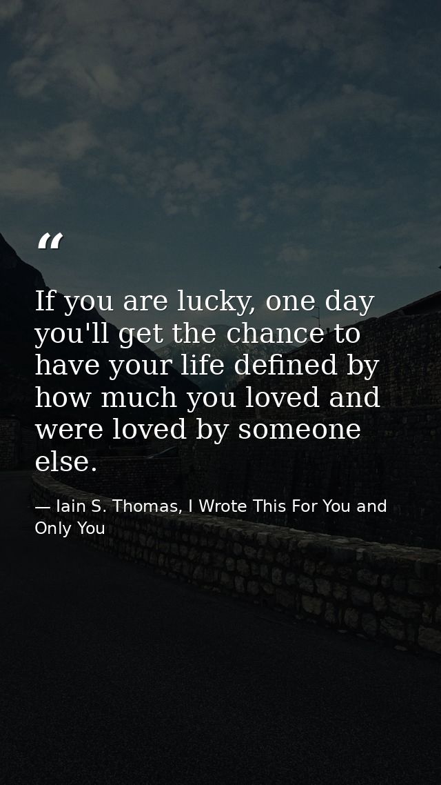 If you are lucky, one day you'll get the chance to have your life defined by how much you loved and were loved by someon — Iain S. Thomas, I Wrote This For You and Only You