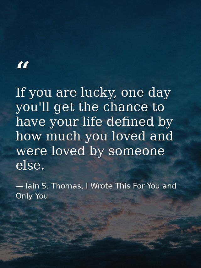 If you are lucky, one day you'll get the chance to have your life defined by how much you loved and were loved by someon — Iain S. Thomas, I Wrote This For You and Only You