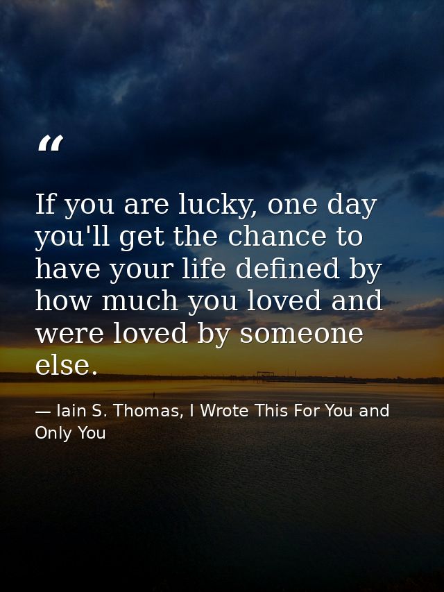 If you are lucky, one day you'll get the chance to have your life defined by how much you loved and were loved by someon — Iain S. Thomas, I Wrote This For You and Only You