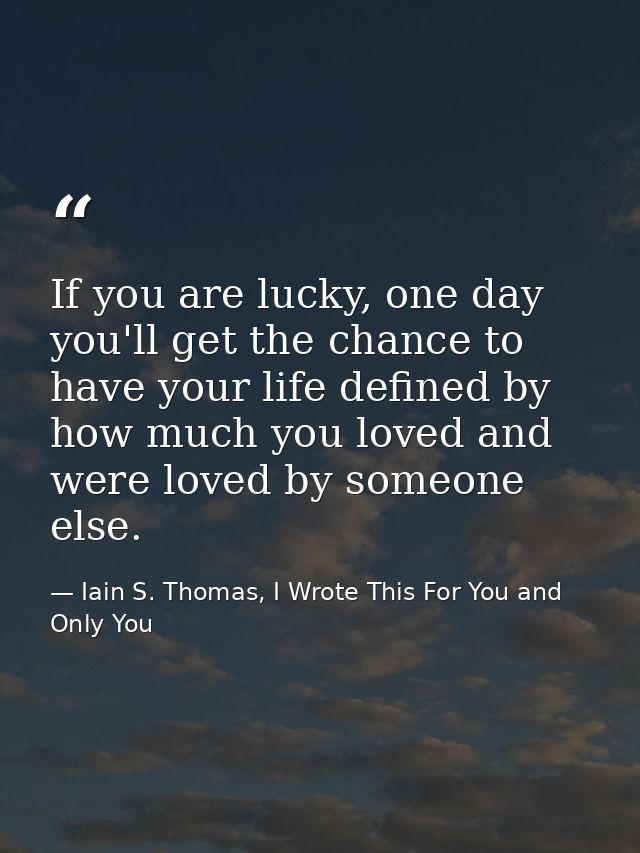 If you are lucky, one day you'll get the chance to have your life defined by how much you loved and were loved by someon — Iain S. Thomas, I Wrote This For You and Only You