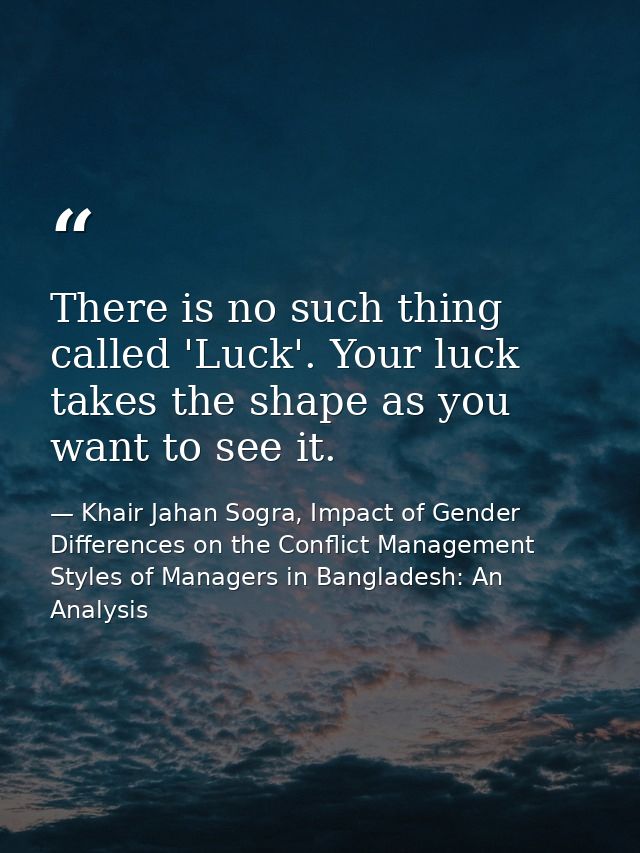 There is no such thing called 'Luck'. Your luck takes the shape as you want to see it. — Khair Jahan Sogra, Impact of Gender Differences on the Conflict Management Styles of Managers in Bangladesh: An Analysis