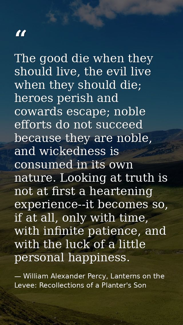 The good die when they should live, the evil live when they should die; heroes perish and cowards escape; noble efforts  — William Alexander Percy, Lanterns on the Levee: Recollections of a Planter's Son