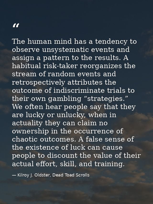 The human mind has a tendency to observe unsystematic events and assign a pattern to the results. A habitual risk-taker  — Kilroy J. Oldster, Dead Toad Scrolls