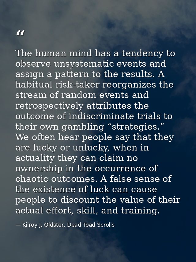 The human mind has a tendency to observe unsystematic events and assign a pattern to the results. A habitual risk-taker  — Kilroy J. Oldster, Dead Toad Scrolls