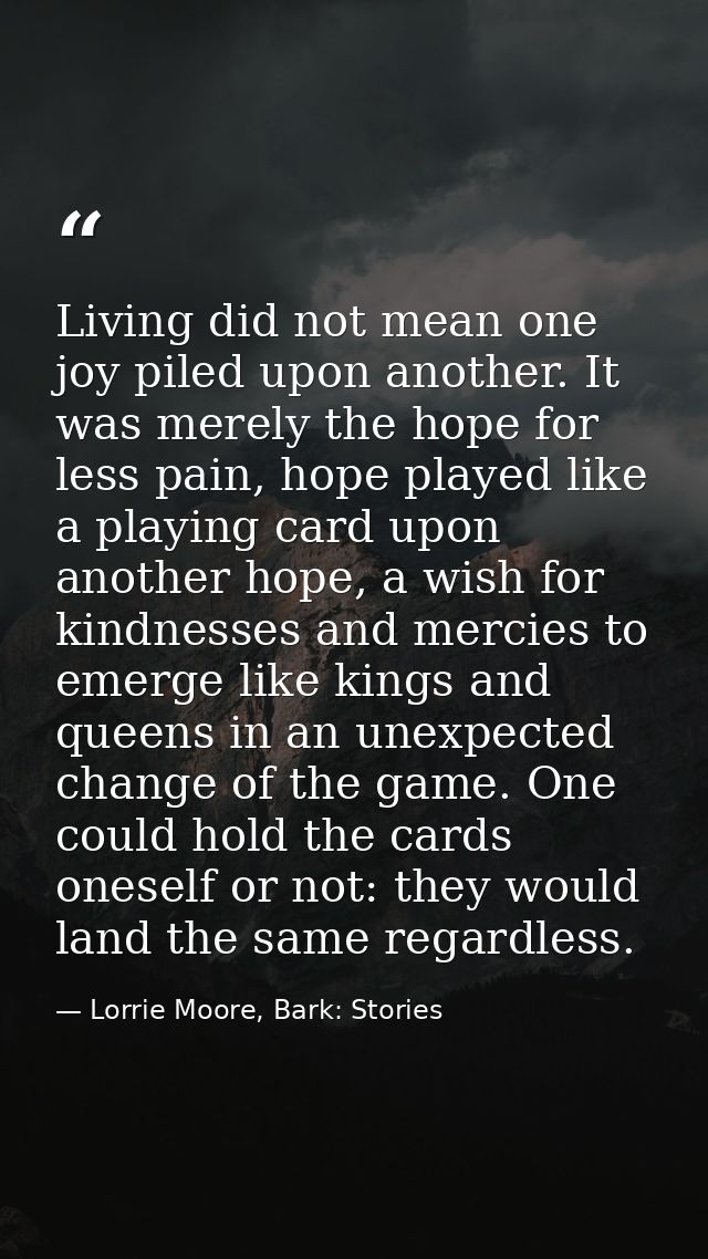 Living did not mean one joy piled upon another. It was merely the hope for less pain, hope played like a playing card up — Lorrie Moore, Bark: Stories