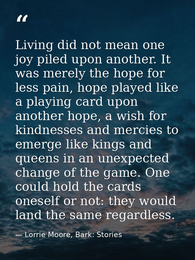 Living did not mean one joy piled upon another. It was merely the hope for less pain, hope played like a playing card up — Lorrie Moore, Bark: Stories