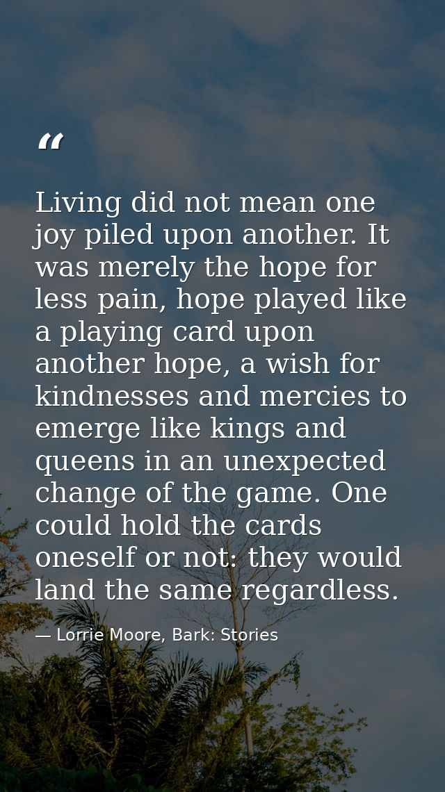 Living did not mean one joy piled upon another. It was merely the hope for less pain, hope played like a playing card up — Lorrie Moore, Bark: Stories