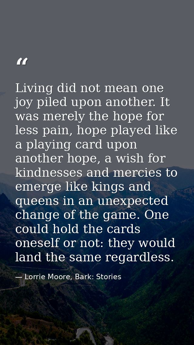 Living did not mean one joy piled upon another. It was merely the hope for less pain, hope played like a playing card up — Lorrie Moore, Bark: Stories