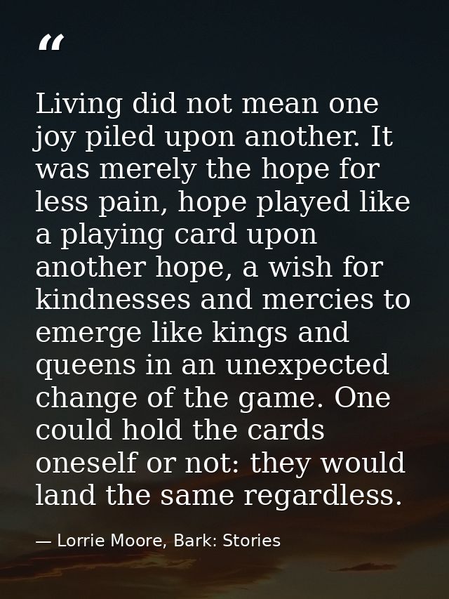 Living did not mean one joy piled upon another. It was merely the hope for less pain, hope played like a playing card up — Lorrie Moore, Bark: Stories