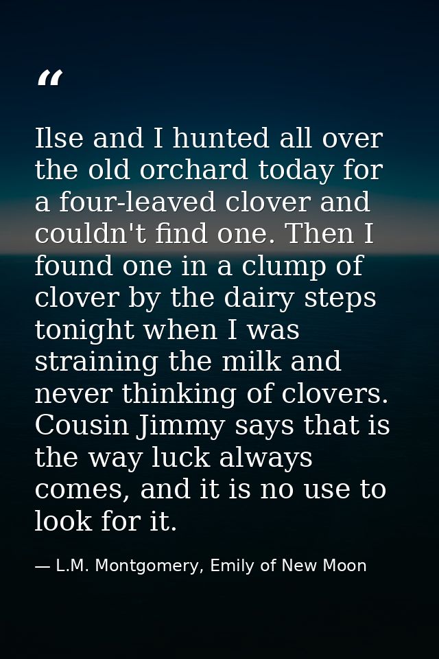 Ilse and I hunted all over the old orchard today for a four-leaved clover and couldn't find one. Then I found one in a c — L.M. Montgomery, Emily of New Moon