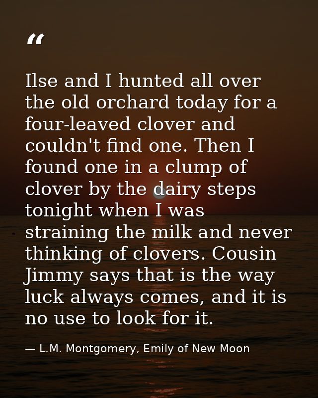 Ilse and I hunted all over the old orchard today for a four-leaved clover and couldn't find one. Then I found one in a c — L.M. Montgomery, Emily of New Moon