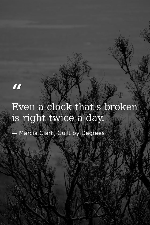 Even a clock that's broken is right twice a day. — Marcia Clark, Guilt by Degrees