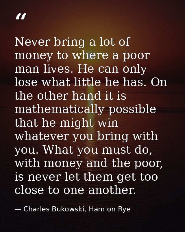 Never bring a lot of money to where a poor man lives. He can only lose what little he has. On the other hand it is mathe — Charles Bukowski, Ham on Rye