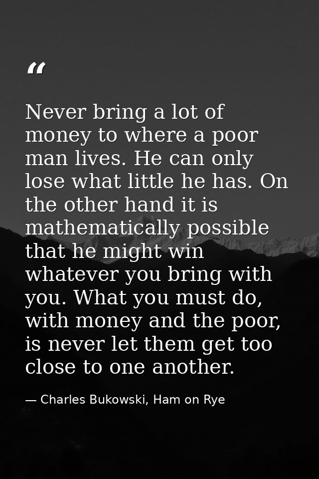 Never bring a lot of money to where a poor man lives. He can only lose what little he has. On the other hand it is mathe — Charles Bukowski, Ham on Rye