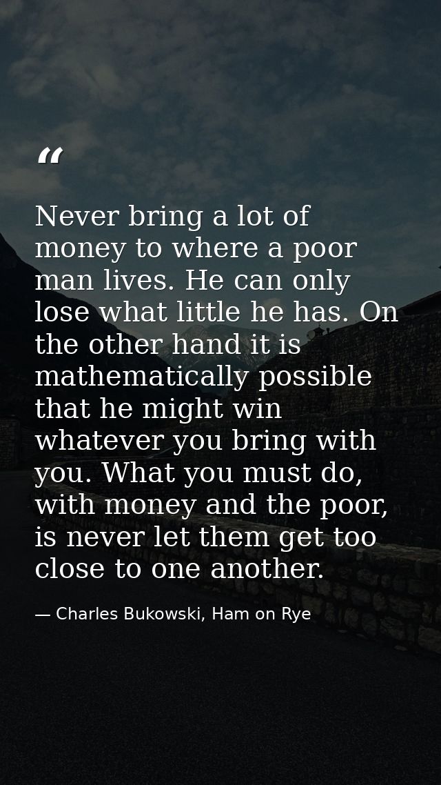 Never bring a lot of money to where a poor man lives. He can only lose what little he has. On the other hand it is mathe — Charles Bukowski, Ham on Rye