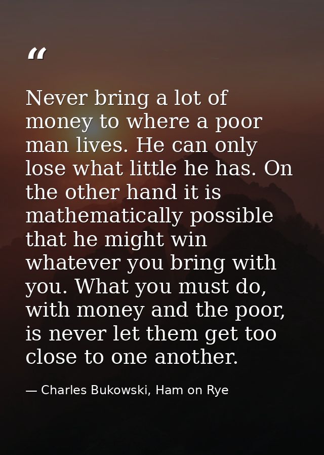 Never bring a lot of money to where a poor man lives. He can only lose what little he has. On the other hand it is mathe — Charles Bukowski, Ham on Rye