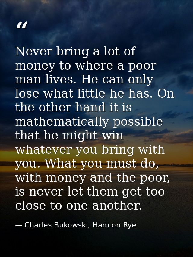 Never bring a lot of money to where a poor man lives. He can only lose what little he has. On the other hand it is mathe — Charles Bukowski, Ham on Rye