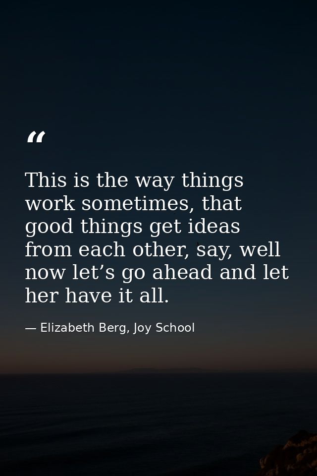 This is the way things work sometimes, that good things get ideas from each other, say, well now let’s go ahead and let  — Elizabeth Berg, Joy School