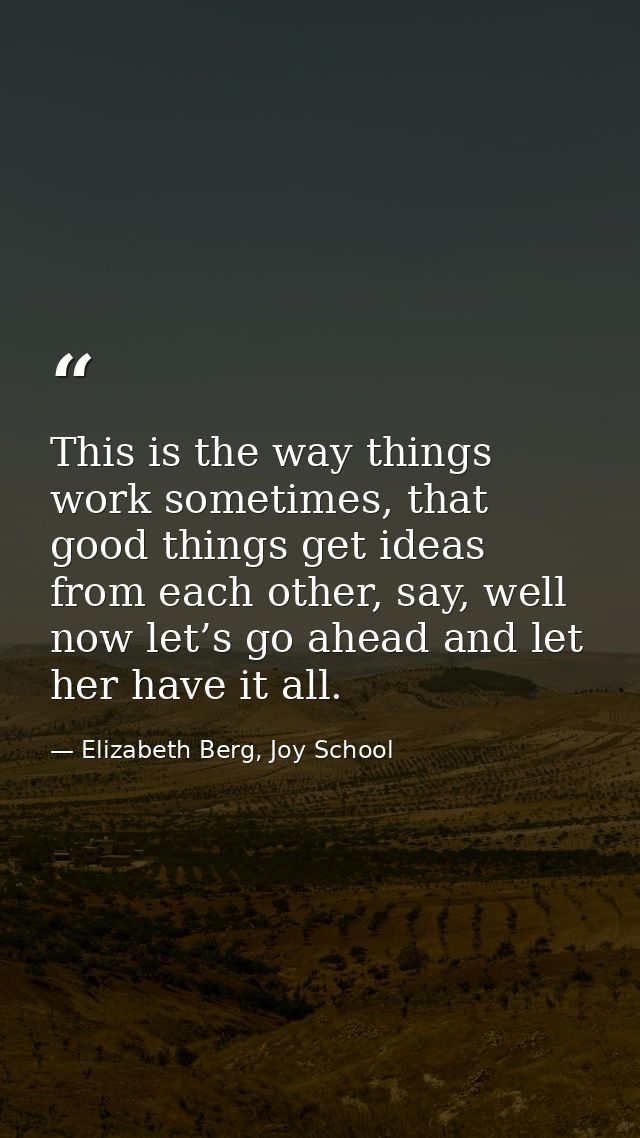 This is the way things work sometimes, that good things get ideas from each other, say, well now let’s go ahead and let  — Elizabeth Berg, Joy School