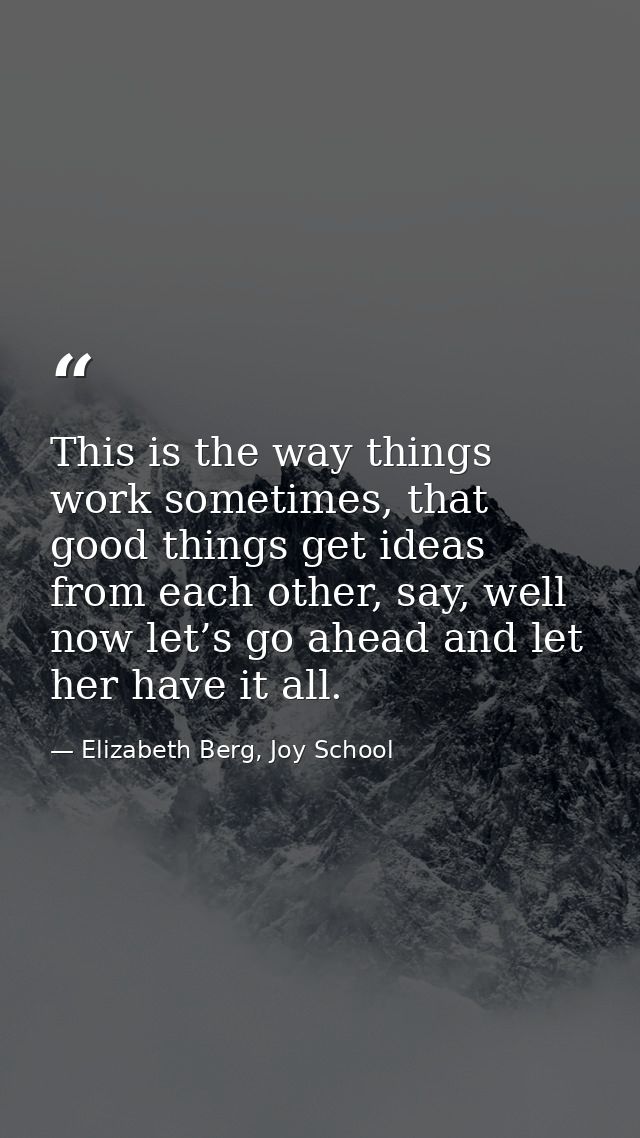 This is the way things work sometimes, that good things get ideas from each other, say, well now let’s go ahead and let  — Elizabeth Berg, Joy School