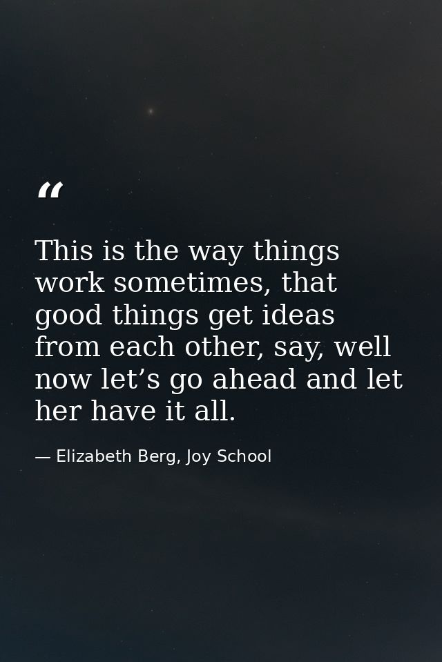 This is the way things work sometimes, that good things get ideas from each other, say, well now let’s go ahead and let  — Elizabeth Berg, Joy School