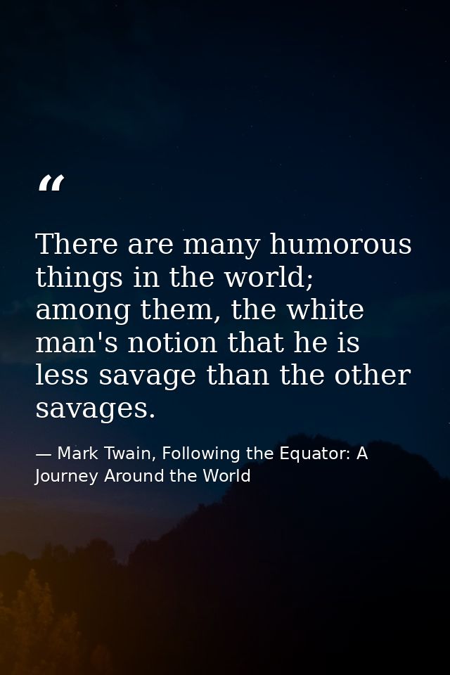 There are many humorous things in the world; among them, the white man's notion that he is less savage than the other sa — Mark Twain, Following the Equator: A Journey Around the World