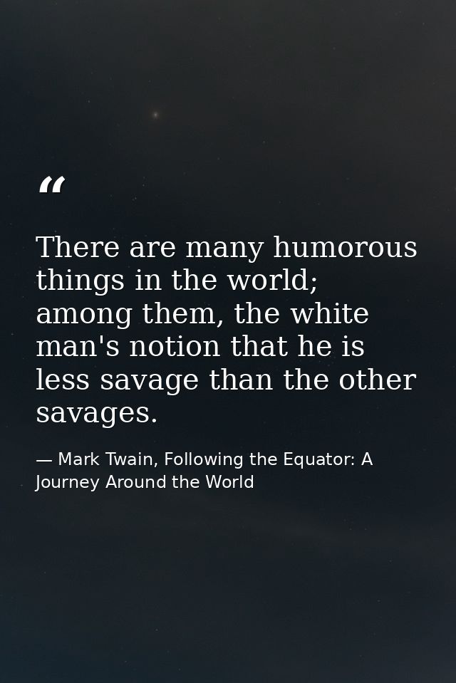 There are many humorous things in the world; among them, the white man's notion that he is less savage than the other sa — Mark Twain, Following the Equator: A Journey Around the World