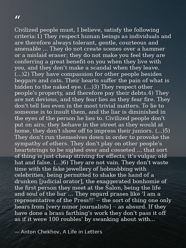 Civilized people must, I believe, satisfy the following criteria:1) They respect human beings as individuals and are the — Anton Chekhov, A Life in Letters