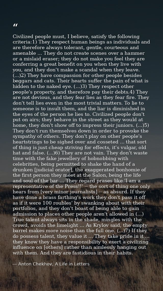 Civilized people must, I believe, satisfy the following criteria:1) They respect human beings as individuals and are the — Anton Chekhov, A Life in Letters