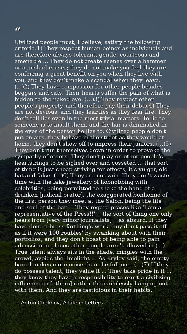 Civilized people must, I believe, satisfy the following criteria:1) They respect human beings as individuals and are the — Anton Chekhov, A Life in Letters
