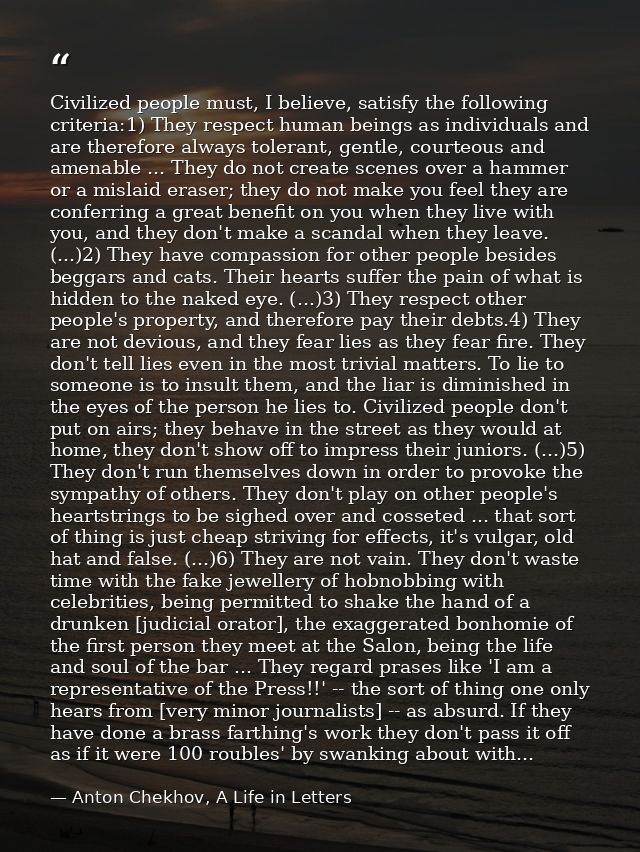 Civilized people must, I believe, satisfy the following criteria:1) They respect human beings as individuals and are the — Anton Chekhov, A Life in Letters