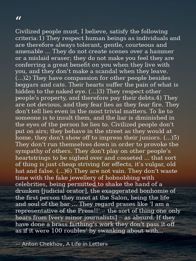 Civilized people must, I believe, satisfy the following criteria:1) They respect human beings as individuals and are the — Anton Chekhov, A Life in Letters