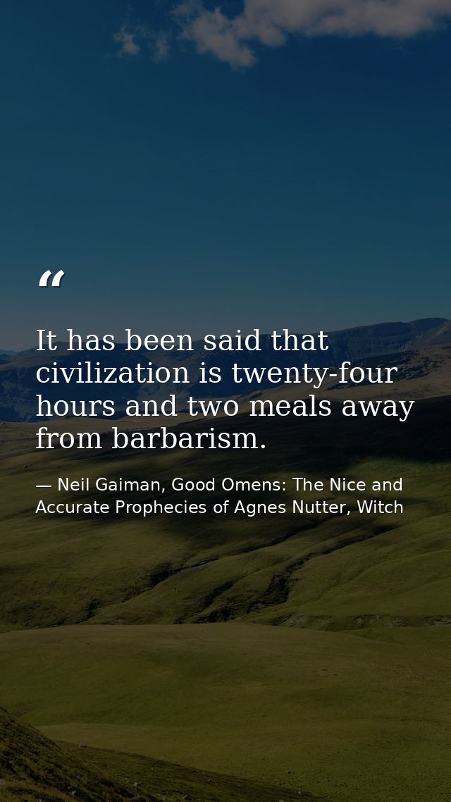 It has been said that civilization is twenty-four hours and two meals away from barbarism. — Neil Gaiman, Good Omens: The Nice and Accurate Prophecies of Agnes Nutter, Witch