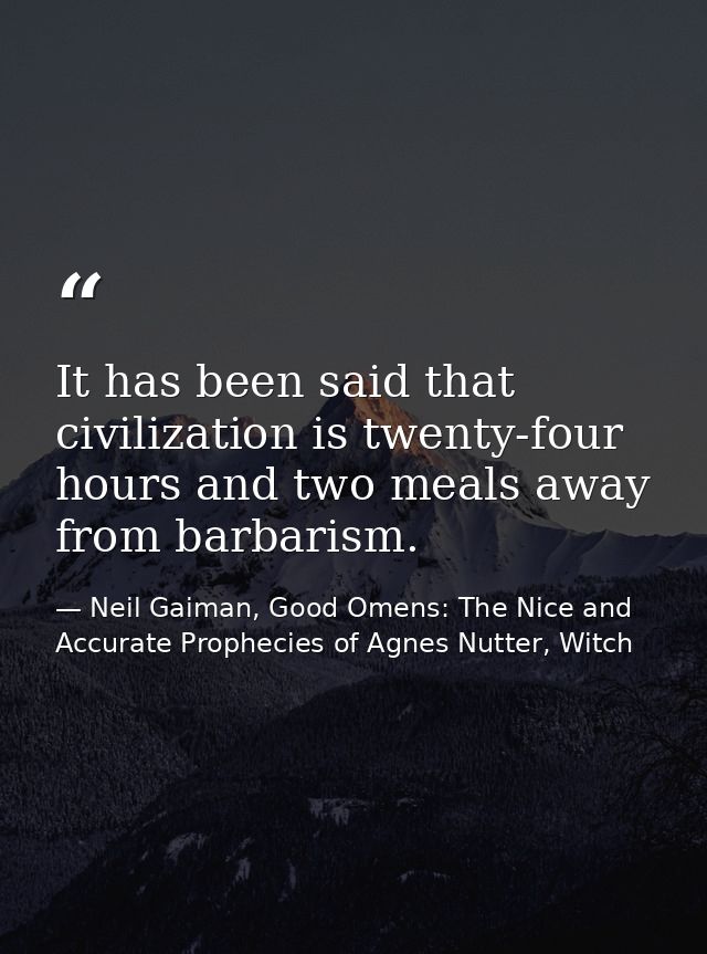 It has been said that civilization is twenty-four hours and two meals away from barbarism. — Neil Gaiman, Good Omens: The Nice and Accurate Prophecies of Agnes Nutter, Witch