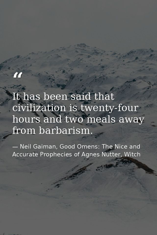 It has been said that civilization is twenty-four hours and two meals away from barbarism. — Neil Gaiman, Good Omens: The Nice and Accurate Prophecies of Agnes Nutter, Witch